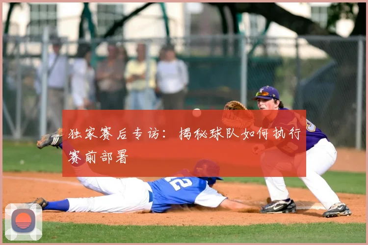独家赛后专访：揭秘球队如何执行赛前部署