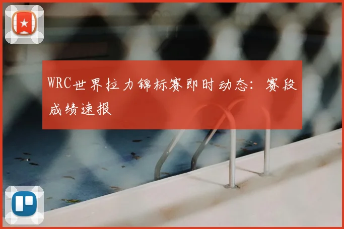 WRC世界拉力锦标赛即时动态：赛段成绩速报