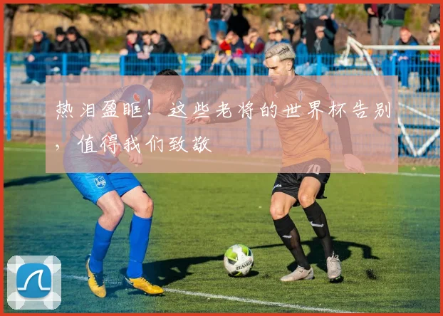 热泪盈眶！这些老将的世界杯告别，值得我们致敬