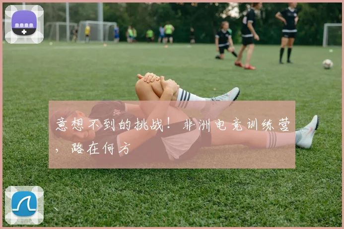 意想不到的挑战!非洲电竞训练营,路在何方