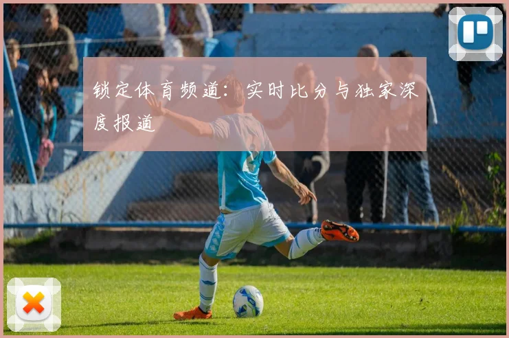 锁定体育频道：实时比分与独家深度报道