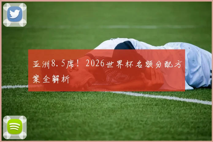 亚洲8.5席！2026世界杯名额分配方案全解析