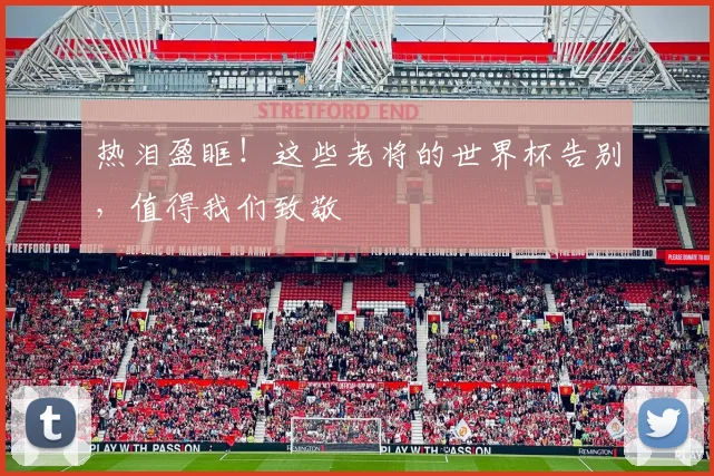 热泪盈眶！这些老将的世界杯告别，值得我们致敬