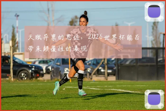 天赋异禀的恩佐，2026世界杯能否带来颠覆性的表现