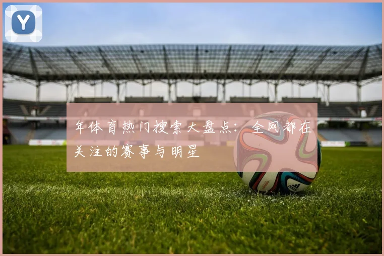 年体育热门搜索大盘点：全网都在关注的赛事与明星