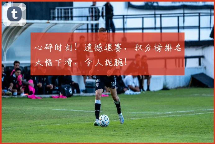 心碎时刻！遗憾退赛，积分榜排名大幅下滑，令人扼腕！