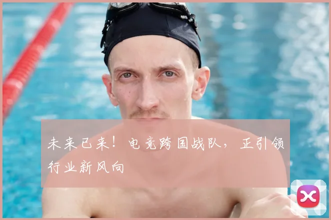 未来已来！电竞跨国战队，正引领行业新风向