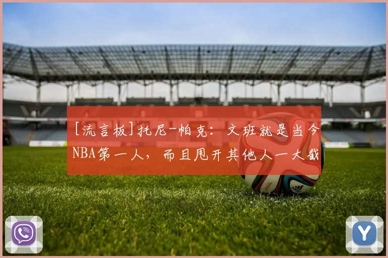 [流言板]托尼-帕克：文班就是当今NBA第一人，而且甩开其他人一大截