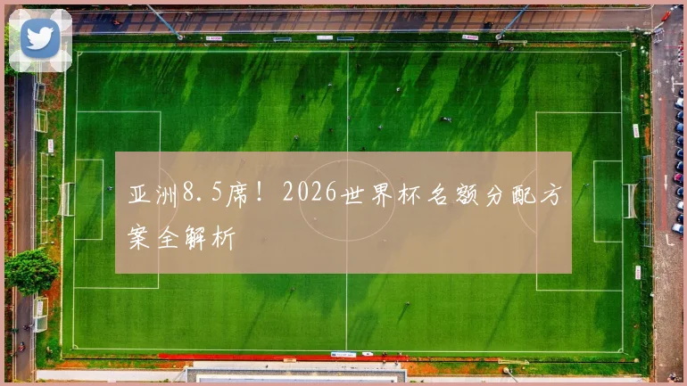 亚洲8.5席！2026世界杯名额分配方案全解析