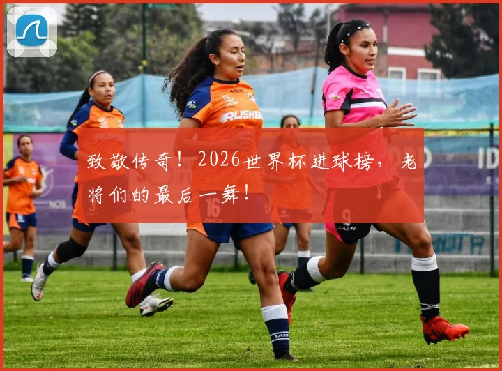 致敬传奇！2026世界杯进球榜，老将们的最后一舞！